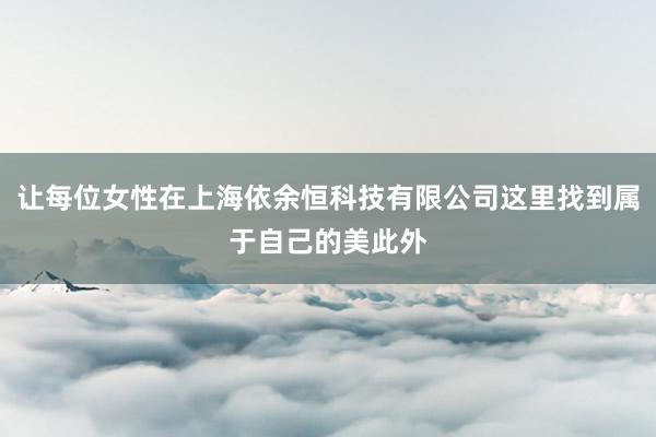 让每位女性在上海依余恒科技有限公司这里找到属于自己的美此外